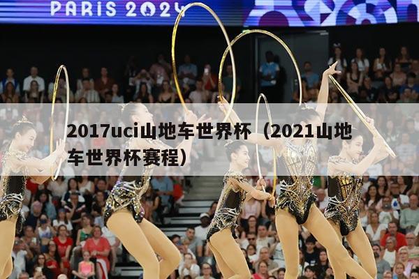 2017uci山地车世界杯（2021山地车世界杯赛程）